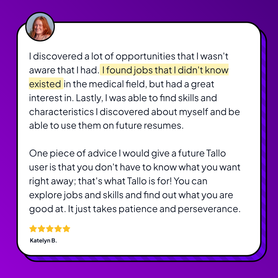 Testimonial from a Tallo user named Katelyn B. sharing how the platform helped her discover new job opportunities in the medical field and uncover personal skills for future resumes. She advises future users to be patient and use Tallo to explore career paths even if they’re unsure where to start. Five-star rating shown under her name.