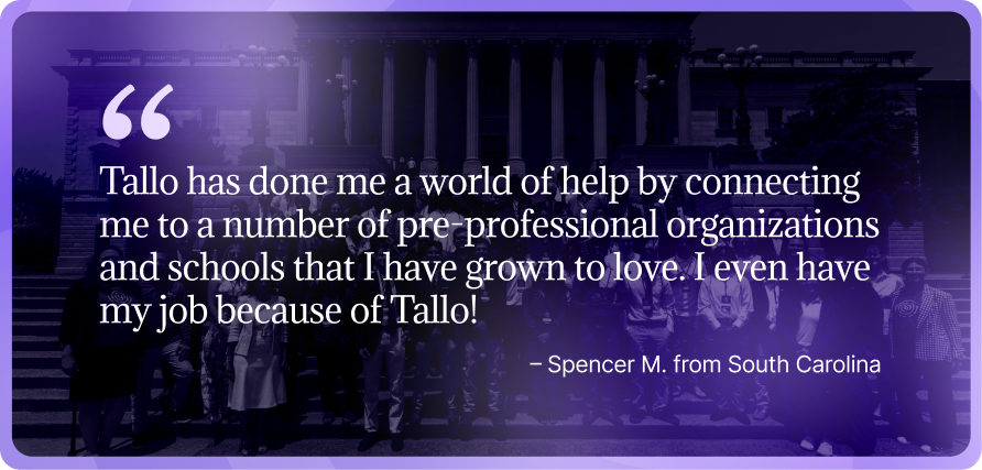 Group photo of students standing on the steps of a government building, overlaid with a quote from Spencer M of South Carolina: “Tallo has done me a world of help by connecting me to a number of pre-professional organizations and schools that I have grown to love. I even have my job because of Tallo!”
